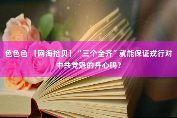 色色色 【网海拾贝】“三个全齐”就能保证戎行对中共党魁的丹心吗？