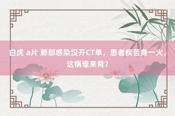 白虎 a片 肺部感染没开CT单，患者疾苦身一火，这锅谁来背？