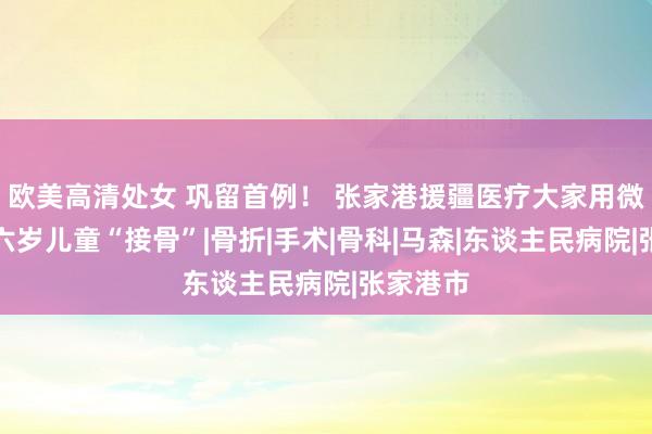 欧美高清处女 巩留首例！ 张家港援疆医疗大家用微创术为六岁儿童“接骨”|骨折|手术|骨科|马森|东谈主民病院|张家港市