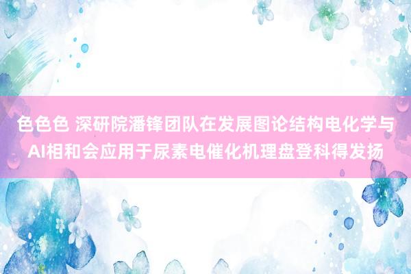 色色色 深研院潘锋团队在发展图论结构电化学与AI相和会应用于尿素电催化机理盘登科得发扬