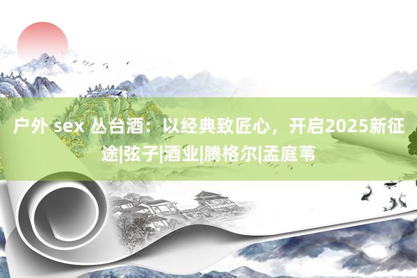 户外 sex 丛台酒：以经典致匠心，开启2025新征途|弦子|酒业|腾格尔|孟庭苇