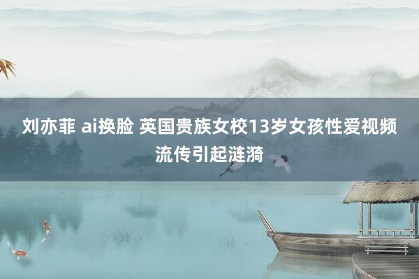 刘亦菲 ai换脸 英国贵族女校13岁女孩性爱视频流传引起涟漪