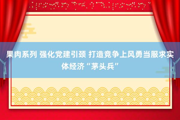 果肉系列 强化党建引颈 打造竞争上风勇当服求实体经济“茅头兵”