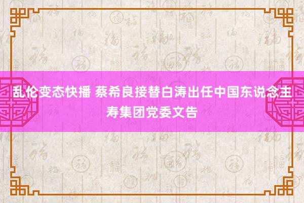 乱伦变态快播 蔡希良接替白涛出任中国东说念主寿集团党委文告