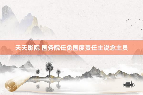 天天影院 国务院任免国度责任主说念主员