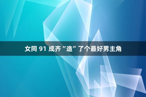 女同 91 成齐“造”了个最好男主角