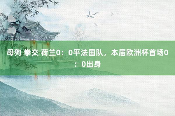 母狗 拳交 荷兰0：0平法国队，本届欧洲杯首场0：0出身