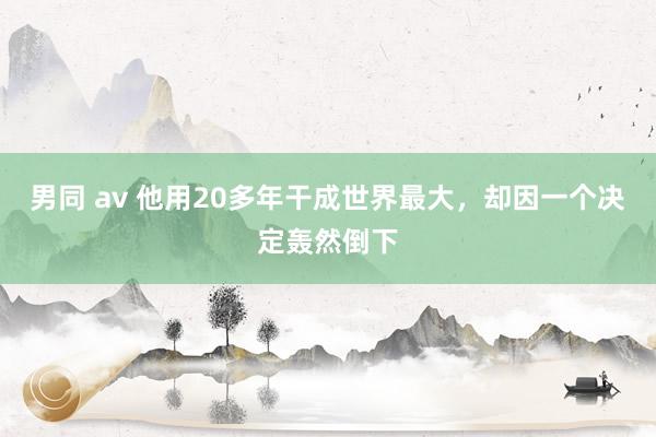 男同 av 他用20多年干成世界最大，却因一个决定轰然倒下