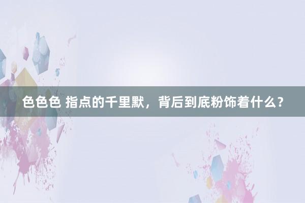 色色色 指点的千里默，背后到底粉饰着什么？