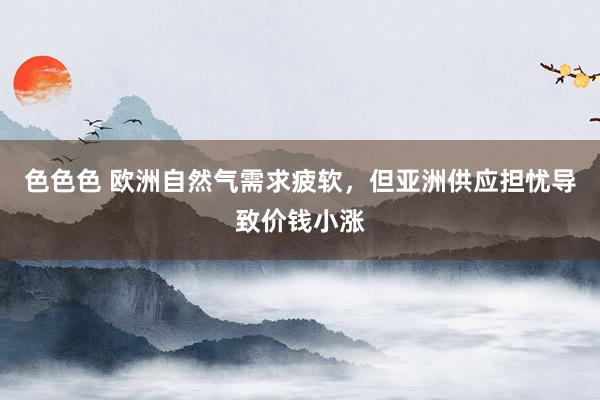 色色色 欧洲自然气需求疲软，但亚洲供应担忧导致价钱小涨