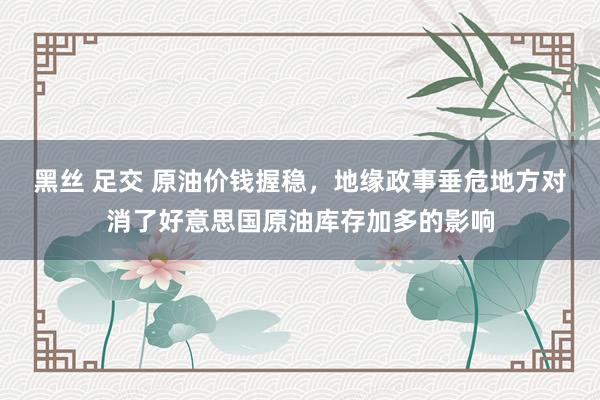 黑丝 足交 原油价钱握稳，地缘政事垂危地方对消了好意思国原油库存加多的影响