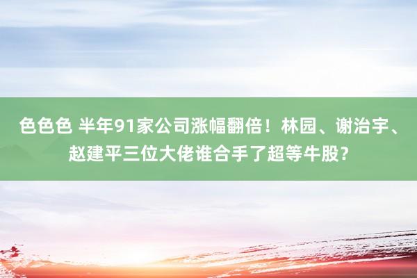 色色色 半年91家公司涨幅翻倍！林园、谢治宇、赵建平三位大佬谁合手了超等牛股？