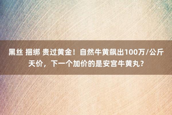 黑丝 捆绑 贵过黄金！自然牛黄飙出100万/公斤天价，下一个加价的是安宫牛黄丸？