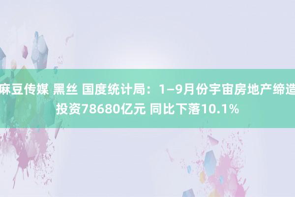 麻豆传媒 黑丝 国度统计局：1—9月份宇宙房地产缔造投资78680亿元 同比下落10.1%