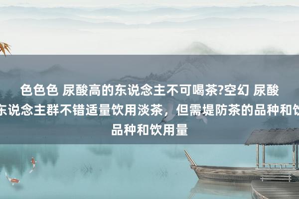色色色 尿酸高的东说念主不可喝茶?空幻 尿酸高的东说念主群不错适量饮用淡茶，但需堤防茶的品种和饮用量