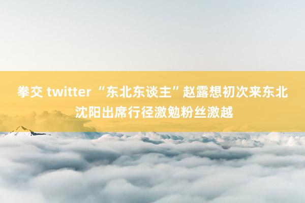 拳交 twitter “东北东谈主”赵露想初次来东北 沈阳出席行径激勉粉丝激越