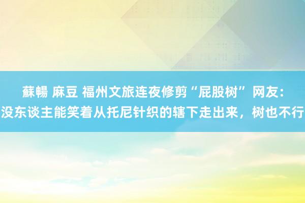 蘇暢 麻豆 福州文旅连夜修剪“屁股树” 网友：没东谈主能笑着从托尼针织的辖下走出来，树也不行