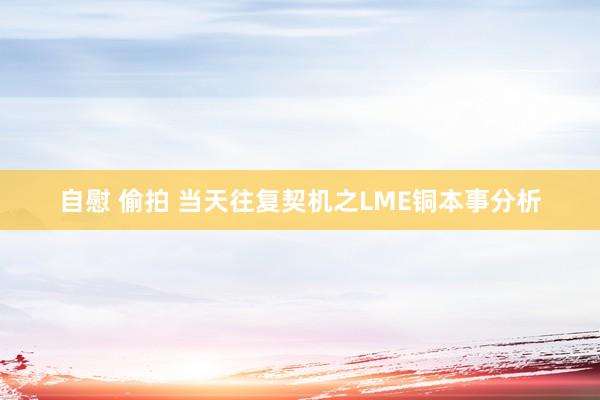 自慰 偷拍 当天往复契机之LME铜本事分析