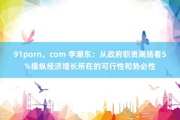 91porn。com 李潮东：从政府职责阐扬看5%操纵经济增长所在的可行性和势必性