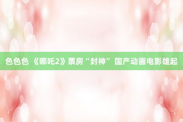 色色色 《哪吒2》票房“封神” 国产动画电影雄起