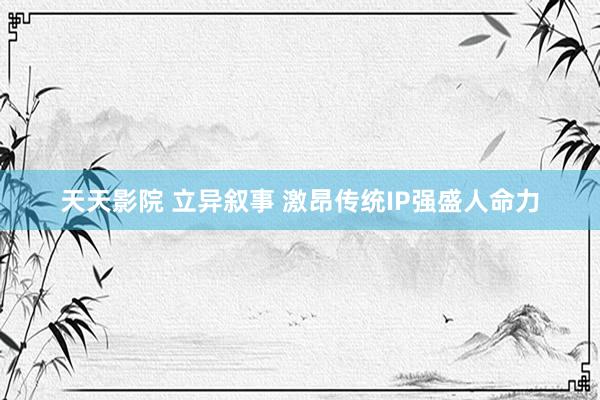 天天影院 立异叙事 激昂传统IP强盛人命力