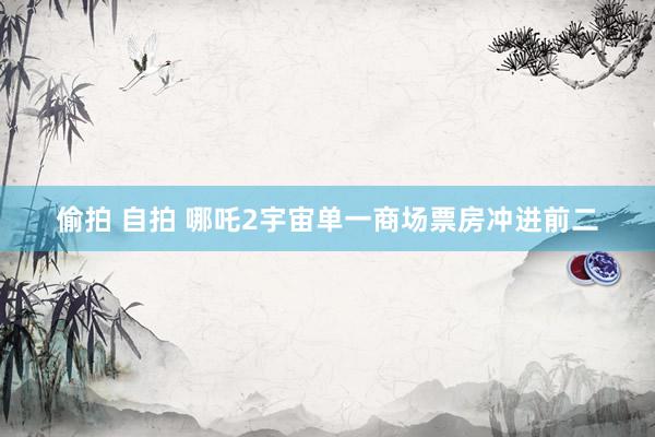 偷拍 自拍 哪吒2宇宙单一商场票房冲进前二