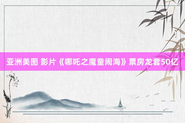 亚洲美图 影片《哪吒之魔童闹海》票房龙套50亿