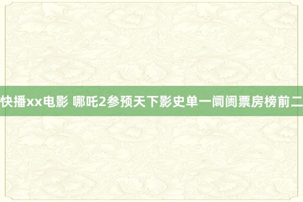 快播xx电影 哪吒2参预天下影史单一阛阓票房榜前二