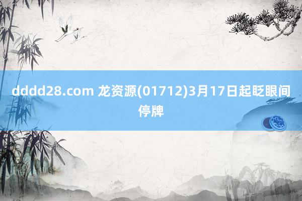 dddd28.com 龙资源(01712)3月17日起眨眼间停牌