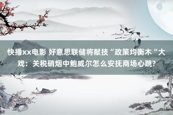 快播xx电影 好意思联储将献技“政策均衡木“大戏：关税硝烟中鲍威尔怎么安抚商场心跳?
