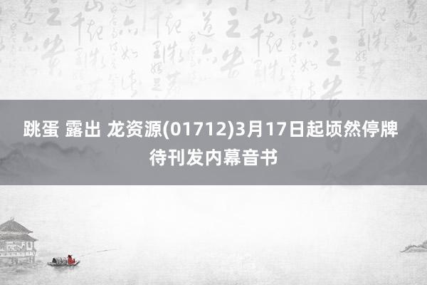 跳蛋 露出 龙资源(01712)3月17日起顷然停牌 待刊发内幕音书