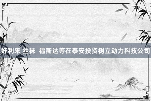 好利来 丝袜  福斯达等在泰安投资树立动力科技公司