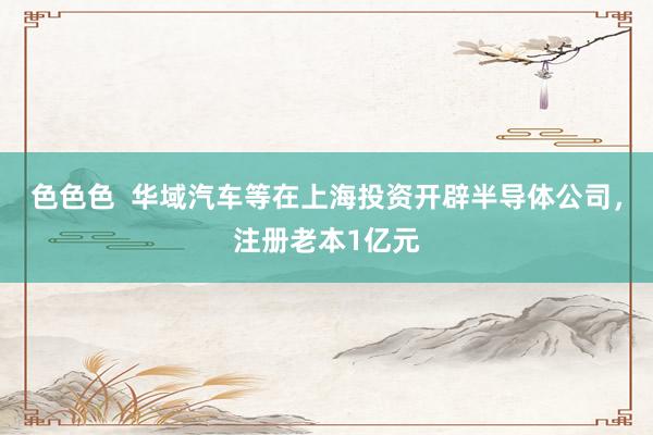色色色  华域汽车等在上海投资开辟半导体公司，注册老本1亿元