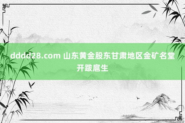 dddd28.com 山东黄金股东甘肃地区金矿名堂开跋扈生