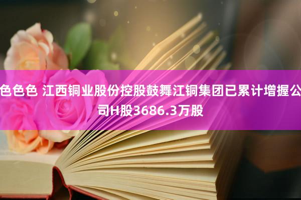 色色色 江西铜业股份控股鼓舞江铜集团已累计增握公司H股3686.3万股
