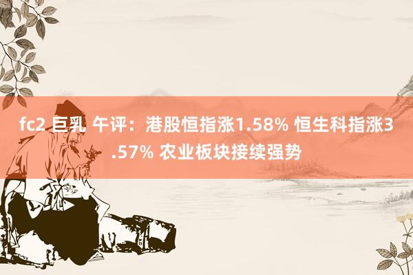 fc2 巨乳 午评：港股恒指涨1.58% 恒生科指涨3.57% 农业板块接续强势